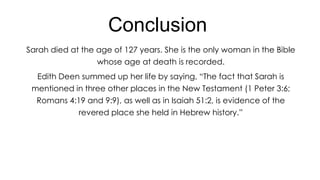 Conclusion
Sarah died at the age of 127 years. She is the only woman in the Bible
whose age at death is recorded.
Edith Deen summed up her life by saying, ―The fact that Sarah is
mentioned in three other places in the New Testament (1 Peter 3:6;
Romans 4:19 and 9:9), as well as in Isaiah 51:2, is evidence of the
revered place she held in Hebrew history.‖

 