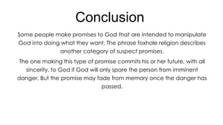 Conclusion
Some people make promises to God that are intended to manipulate
God into doing what they want. The phrase foxhole religion describes
another category of suspect promises.
The one making this type of promise commits his or her future, with all
sincerity, to God if God will only spare the person from imminent
danger. But the promise may fade from memory once the danger has

passed.

 