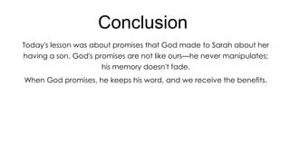 Conclusion
Today's lesson was about promises that God made to Sarah about her
having a son. God's promises are not like ours—he never manipulates;
his memory doesn't fade.
When God promises, he keeps his word, and we receive the benefits.

 
