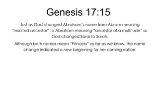 Genesis 17:15
Just as God changed Abraham’s name from Abram meaning
―exalted ancestor‖ to Abraham meaning ―ancestor of a multitude‖ so
God changed Sarai to Sarah.
Although both names mean ―Princess‖ as far as we know, the name
change indicated a new beginning for her coming nation.

 