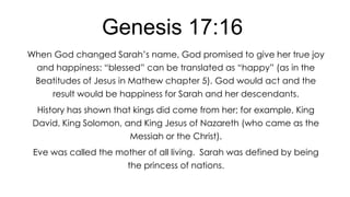 Genesis 17:16
When God changed Sarah’s name, God promised to give her true joy
and happiness: ―blessed‖ can be translated as ―happy‖ (as in the
Beatitudes of Jesus in Mathew chapter 5). God would act and the

result would be happiness for Sarah and her descendants.
History has shown that kings did come from her; for example, King
David, King Solomon, and King Jesus of Nazareth (who came as the

Messiah or the Christ).
Eve was called the mother of all living. Sarah was defined by being
the princess of nations.

 
