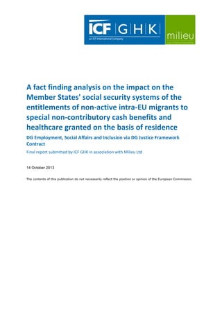 A fact finding analysis on the impact on the
Member States' social security systems of the
entitlements of non-active intra-EU migrants to
special non-contributory cash benefits and
healthcare granted on the basis of residence
DG Employment, Social Affairs and Inclusion via DG Justice Framework
Contract
Final report submitted by ICF GHK in association with Milieu Ltd

14 October 2013
The contents of this publication do not necessarily reflect the position or opinion of the European Commission.

 