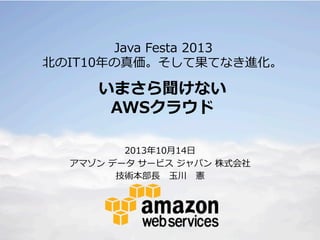 Java  Festa  2013
北北のIT10年年の真価。そして果てなき進化。

いまさら聞けない
AWSクラウド
2013年年10⽉月14⽇日
アマゾン  データ  サービス  ジャパン  株式会社
技術本部⻑⾧長      ⽟玉川 　憲

 