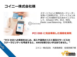 コイニー株式会社様
スマートフォンに専⽤用のカードリーダー
を⽤用いて決済をする、スマートフォン決
済サービスの提供するためのインフラと
して、Amazon  VPC、EC2、RDS、
Elastic  Load  Balancing、S3を採⽤用。

PCI  DSS  に完全準拠した環境を実現
“PCI  DSSへの準拠をはじめ、導⼊入や運⽤用のコスト⾯面及びサービスの
スケーラビリティも考慮すると、AWSを使わない⼿手はありません。”
コイニ―株式会社 　代表取締役 　佐俣奈奈緒⼦子様

 
