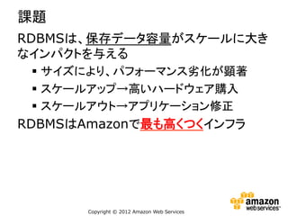 課題
RDBMSは、保存データ容量がスケールに大き
なインパクトを与える
§  サイズにより、パフォーマンス劣化が顕著
§  スケールアップ→高いハードウェア購入
§  スケールアウト→アプリケーション修正

RDBMSはAmazonで最も高くつくインフラ

Copyright  ©  2012  Amazon  Web  Services

 