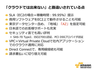 「クラウドでは出来ない」と勘違いされている点
"
"
"
"
"

 
 
 
 
 

SLA（EC2の場合＝稼働時間：99.95％）提⽰示
商⽤用ソフトウェアをEC2上で動作させることも可能
東京データセンター含め、「地域」「AZ」を指定可能
⽇日本語でのお客様サポートも充実
セキュリティ⾯面でも⾼高い評判
§  SAS-‐‑‒70  Type2、ISO27001認証、PCI  DSSプロバイダ認証

"   VPC＝Virtual  Private  Cloudで社内アプリケーション
でのクラウド適⽤用に対応
"   Direct  Connectで、専⽤用線接続も可能
"   請求書払いに切切り替え可能

 