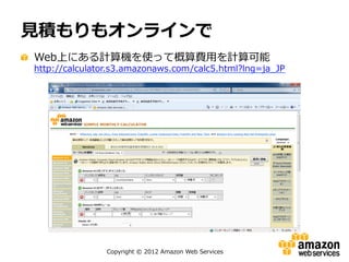 ⾒見見積もりもオンラインで
"   Web上にある計算機を使って概算費⽤用を計算可能

http://calculator.s3.amazonaws.com/calc5.html?lng=ja_̲JP

Copyright  ©  2012  Amazon  Web  Services

 