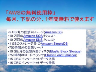 自己紹介
	

「AWSの無料使用枠」
Amazon 100	
毎月、下記の分、1年間無料で使えます	
Google　３０	
Salesforces　１０？？	
• 5 GB/月の仮想ストレージ(Amazon S3)
• 10 万回のAmazon SQSリクエスト
• 10 万回のAmazon SNSリクエスト
• 1 GBのストレージ分 のAmazon SimpleDB
• 750時間分の仮想サーバ
• 10 GB/月の仮想外部ディスク(Elastic Block Storage)
• 750時間のロードバランサ(Elastic Load Balancer)
• 15 GBのインターネットデータ送信
• 15 GBのインターネットデータ受信

 