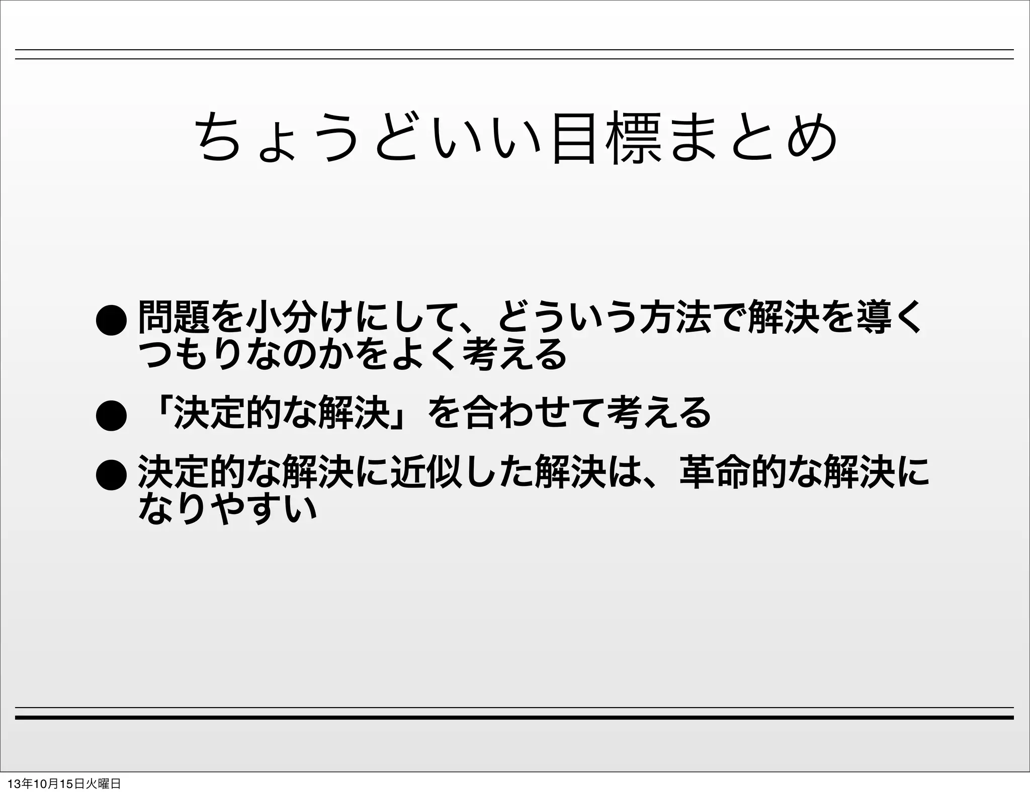 ちょうどいい目標まとめ

• 問題を小分けにして、どういう方法で解決を導く
つもりなのかをよく考える
• 「決定的な解決」を合わせて考える
• 決定的な解決に近似した解決は、革命的な解決に
なりやすい

13年10月15日火曜日

 