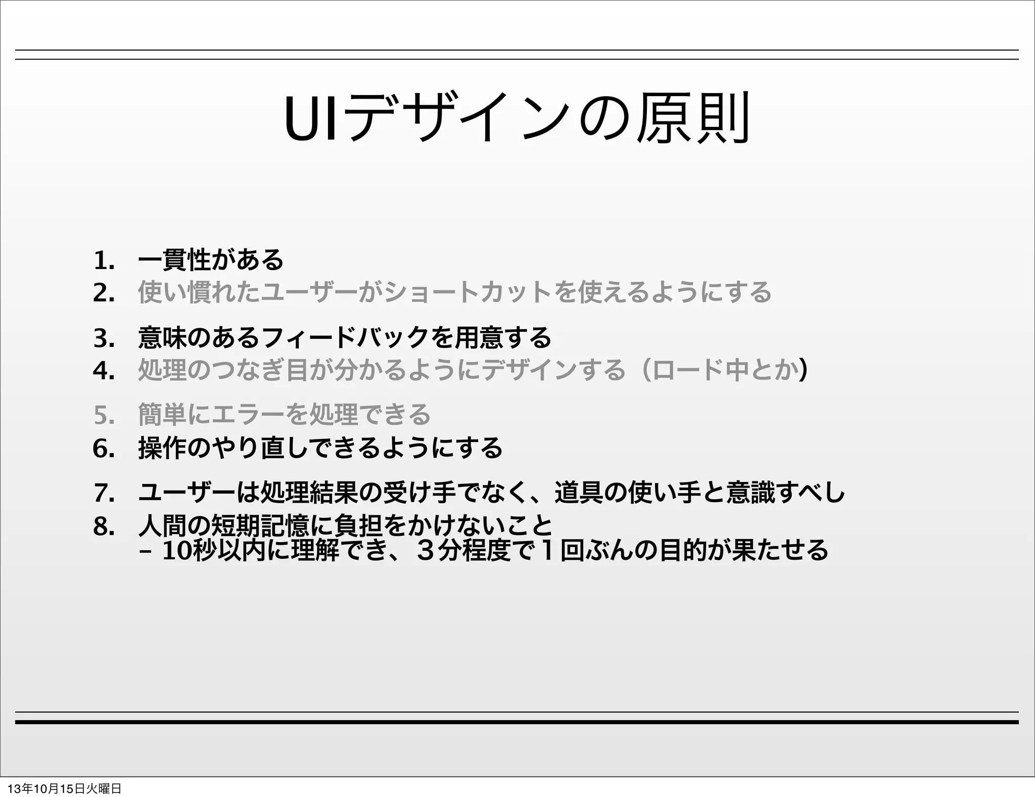 UIデザインの原則
1. 一貫性がある
2. 使い慣れたユーザーがショートカットを使えるようにする
3. 意味のあるフィードバックを用意する
4. 処理のつなぎ目が分かるようにデザインする（ロード中とか）
5. 簡単にエラーを処理できる
6. 操作のやり直しできるようにする
7. ユーザーは処理結果の受け手でなく、道具の使い手と意識すべし
8. 人間の短期記憶に負担をかけないこと
- 10秒以内に理解でき、３分程度で１回ぶんの目的が果たせる

13年10月15日火曜日

 