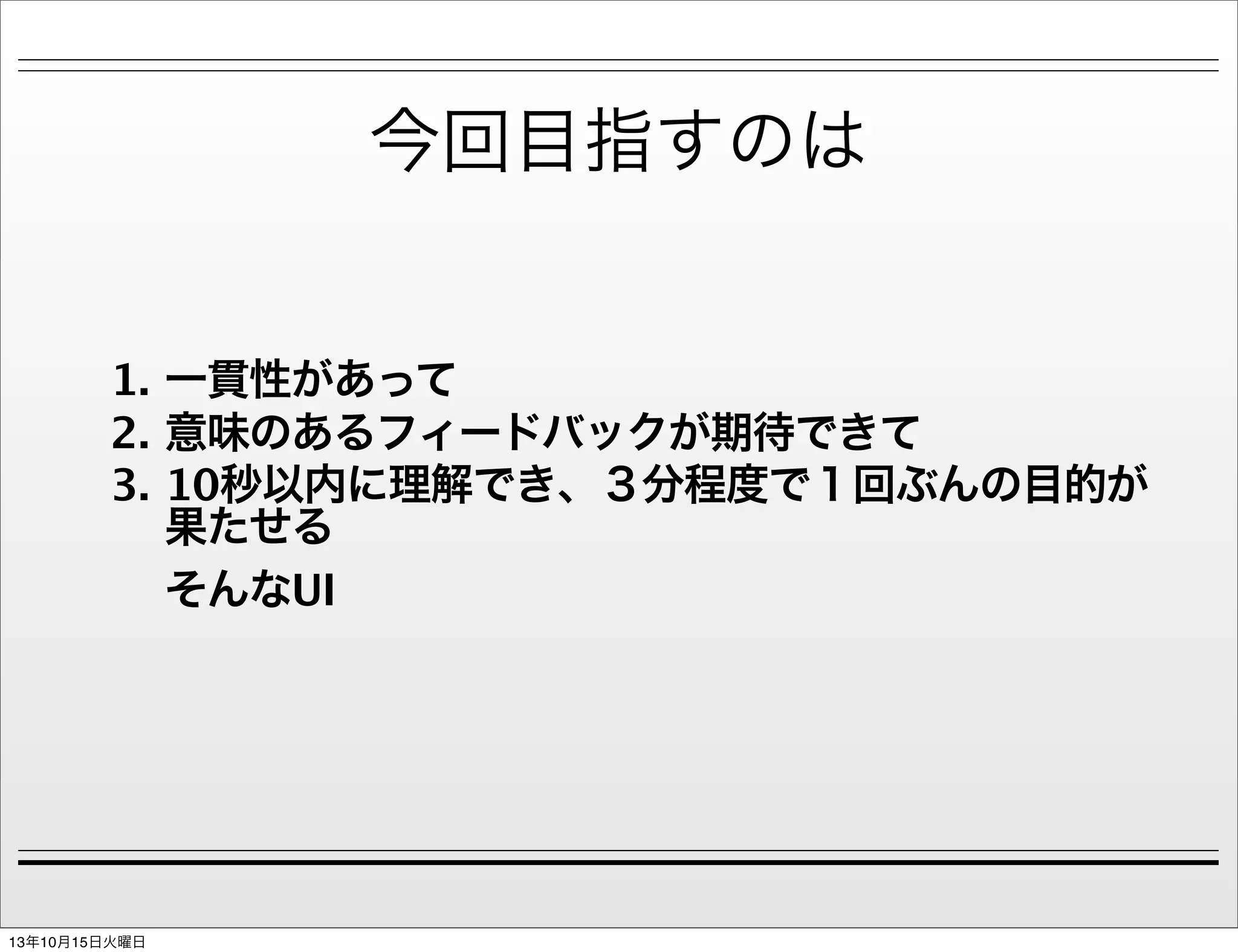 今回目指すのは
1. 一貫性があって
2. 意味のあるフィードバックが期待できて
3. 10秒以内に理解でき、３分程度で１回ぶんの目的が
果たせる
そんなUI

13年10月15日火曜日

 