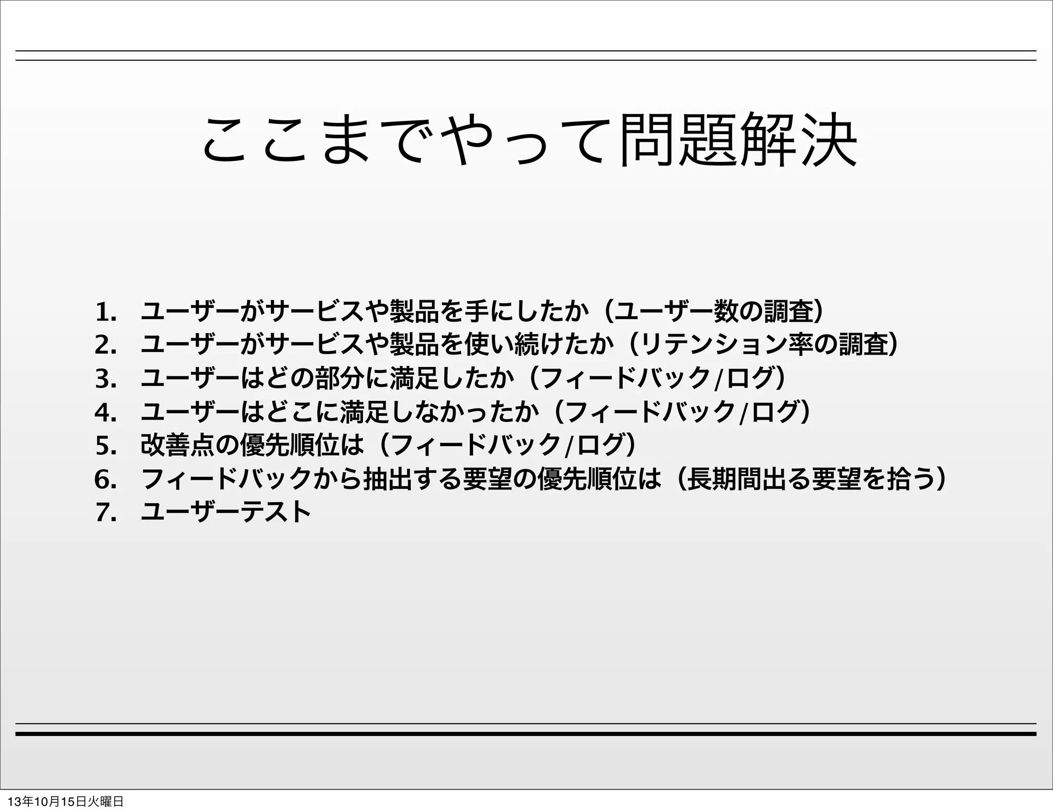 ここまでやって問題解決
1.
2.
3.
4.
5.
6.
7.

13年10月15日火曜日

ユーザーがサービスや製品を手にしたか（ユーザー数の調査）
ユーザーがサービスや製品を使い続けたか（リテンション率の調査）
ユーザーはどの部分に満足したか（フィードバック/ログ）
ユーザーはどこに満足しなかったか（フィードバック/ログ）
改善点の優先順位は（フィードバック/ログ）
フィードバックから抽出する要望の優先順位は（長期間出る要望を拾う）
ユーザーテスト

 