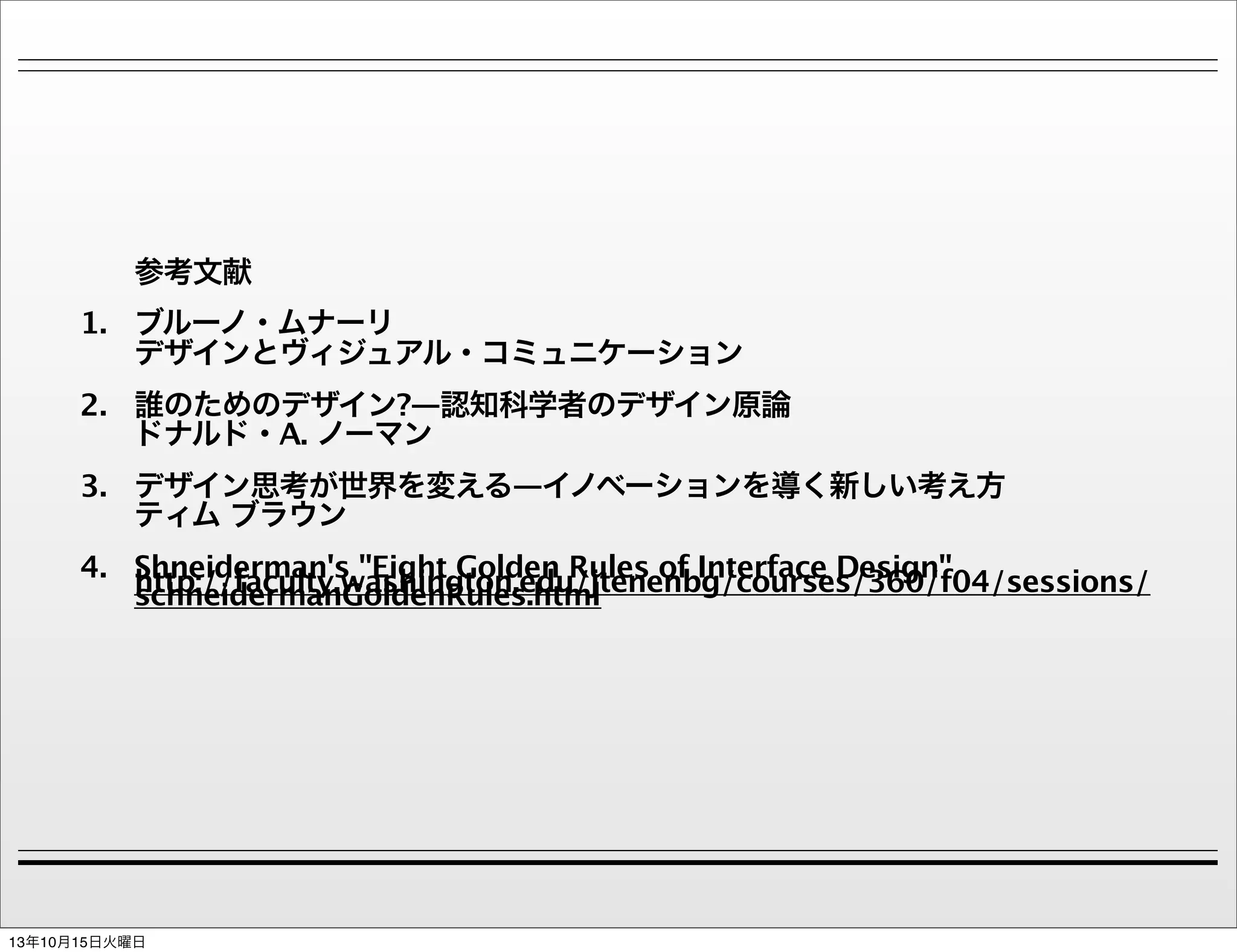 参考文献
1. ブルーノ・ムナーリ
デザインとヴィジュアル・コミュニケーション
2. 誰のためのデザイン?―認知科学者のデザイン原論
ドナルド・A. ノーマン
3. デザイン思考が世界を変える―イノベーションを導く新しい考え方
ティム ブラウン
4. Shneiderman's "Eight Golden Rules of Interface Design"
http://faculty.washington.edu/jtenenbg/courses/360/f04/sessions/
schneidermanGoldenRules.html

13年10月15日火曜日

 