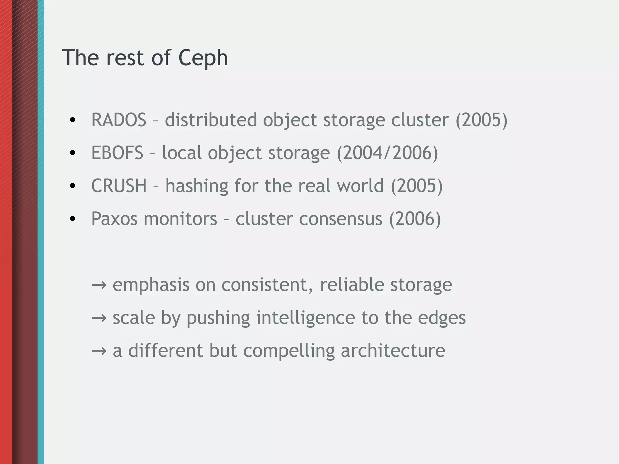 The rest of Ceph
●

RADOS – distributed object storage cluster (2005)

●

EBOFS – local object storage (2004/2006)

●

CRUSH – hashing for the real world (2005)

●

Paxos monitors – cluster consensus (2006)
→ emphasis on consistent, reliable storage
→ scale by pushing intelligence to the edges
→ a different but compelling architecture

 