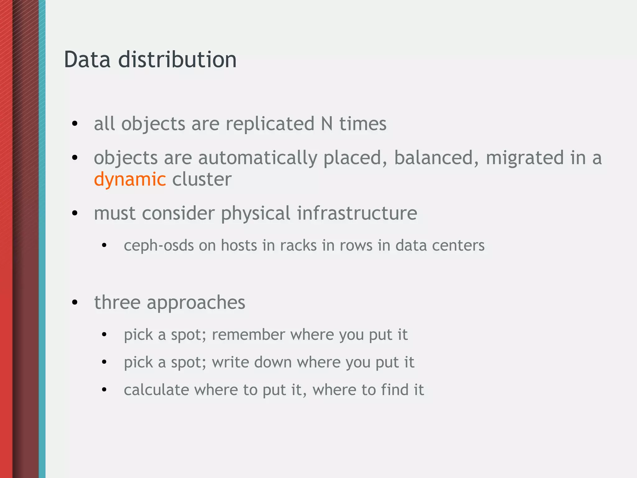 Data distribution
●

●

●

all objects are replicated N times
objects are automatically placed, balanced, migrated in a
dynamic cluster
must consider physical infrastructure
●

●

ceph-osds on hosts in racks in rows in data centers

three approaches
●

pick a spot; remember where you put it

●

pick a spot; write down where you put it

●

calculate where to put it, where to find it

 