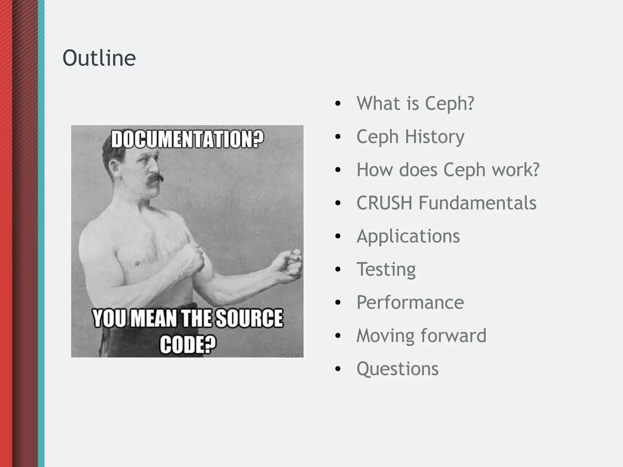 Outline
●

What is Ceph?

●

Ceph History

●

How does Ceph work?

●

CRUSH Fundamentals

●

Applications

●

Testing

●

Performance

●

Moving forward

●

Questions

 