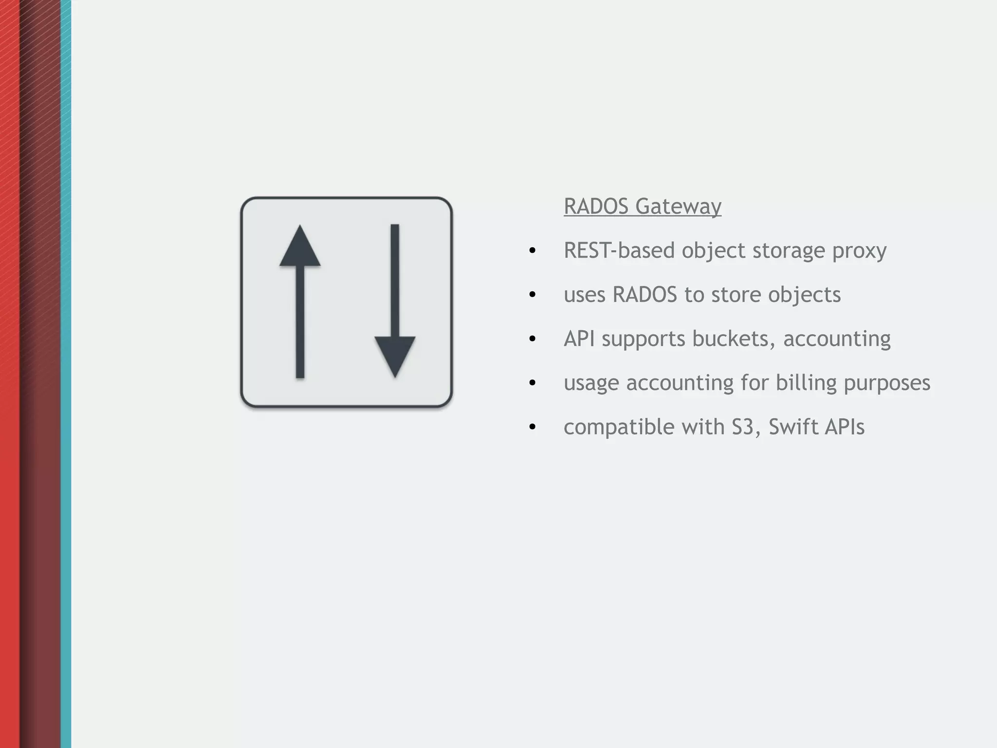 RADOS Gateway
●

REST-based object storage proxy

●

uses RADOS to store objects

●

API supports buckets, accounting

●

usage accounting for billing purposes

●

compatible with S3, Swift APIs

 