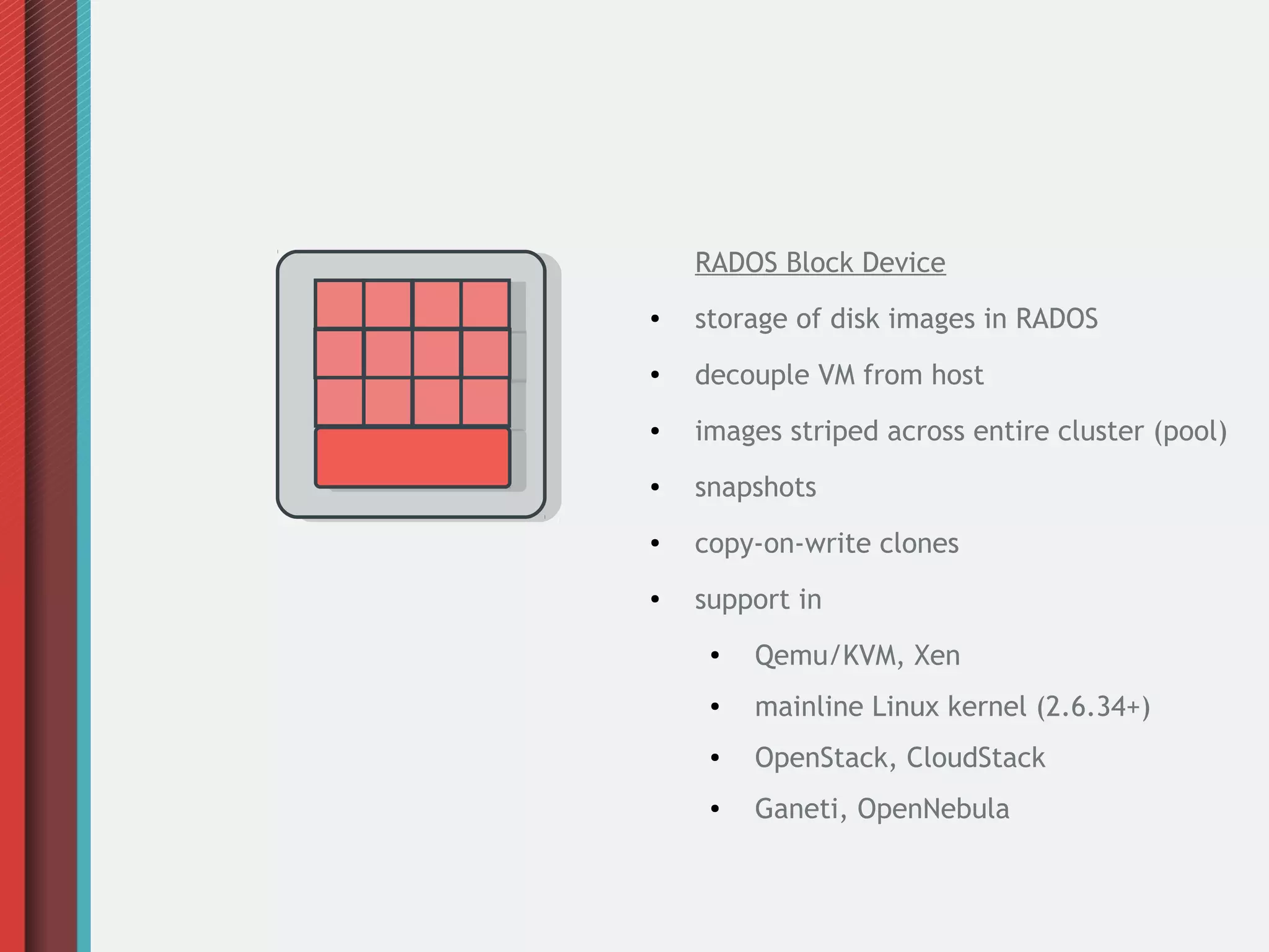 RADOS Block Device
●

storage of disk images in RADOS

●

decouple VM from host

●

images striped across entire cluster (pool)

●

snapshots

●

copy-on-write clones

●

support in
●

Qemu/KVM, Xen

●

mainline Linux kernel (2.6.34+)

●

OpenStack, CloudStack

●

Ganeti, OpenNebula

 