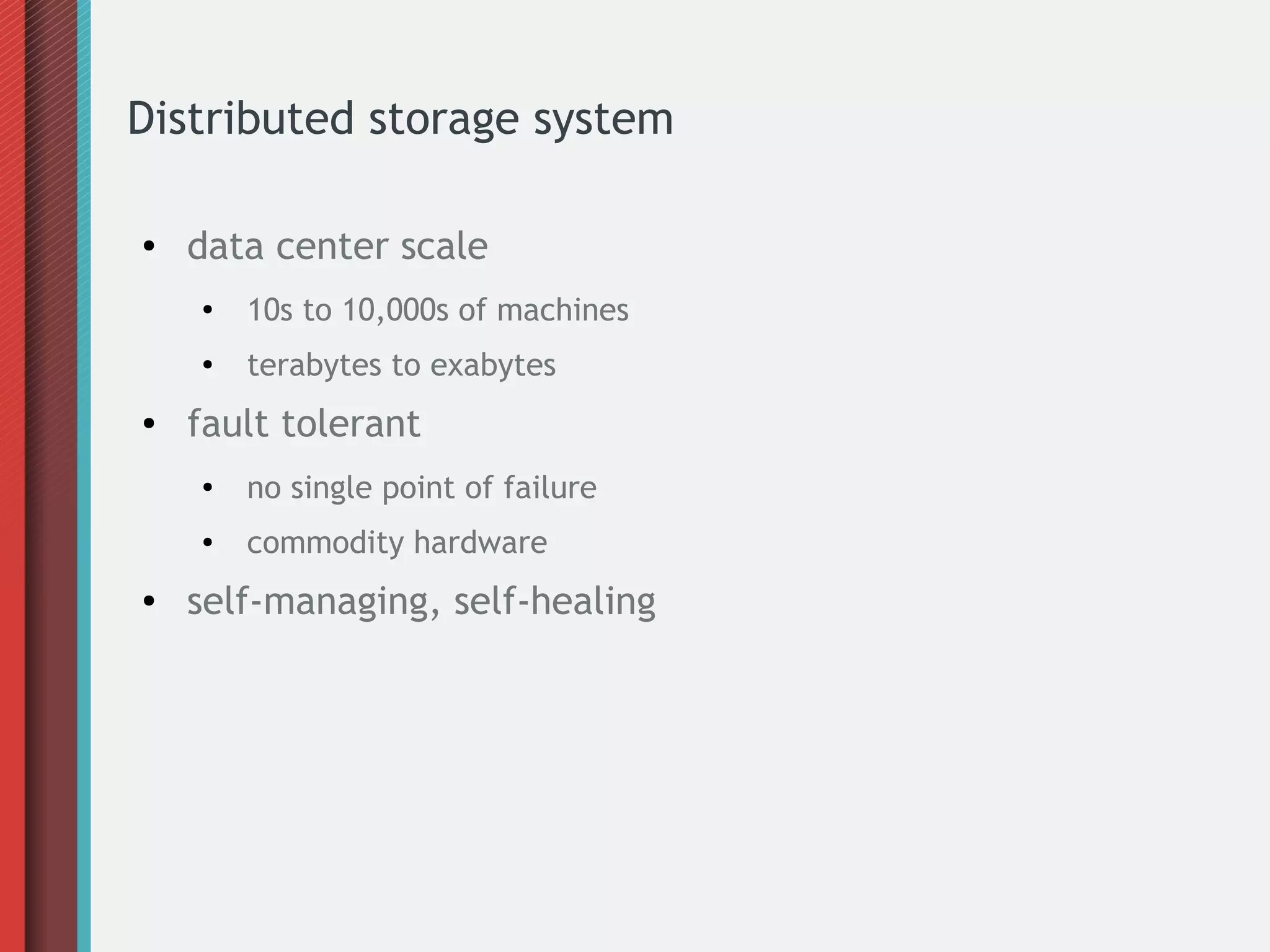 Distributed storage system
●

data center scale
●

●

●

10s to 10,000s of machines
terabytes to exabytes

fault tolerant
●

●

●

no single point of failure
commodity hardware

self-managing, self-healing

 