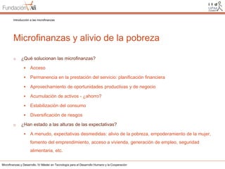 Introducción a las microfinanzas

Microfinanzas y alivio de la pobreza
o

¿Qué solucionan las microfinanzas?



Permanencia en la prestación del servicio: planificación financiera



Aprovechamiento de oportunidades productivas y de negocio



Acumulación de activos - ¿ahorro?



Estabilización del consumo


o

Acceso

Diversificación de riesgos

¿Han estado a las alturas de las expectativas?


A menudo, expectativas desmedidas: alivio de la pobreza, empoderamiento de la mujer,
fomento del emprendimiento, acceso a vivienda, generación de empleo, seguridad
alimentaria, etc.

Microfinanzas y Desarrollo. IV Máster en Tecnología para el Desarrollo Humano y la Cooperación

 