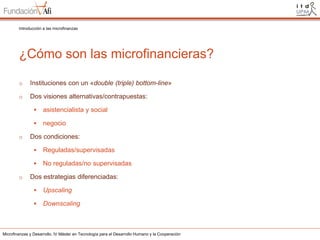 Introducción a las microfinanzas

¿Cómo son las microfinancieras?
o

Instituciones con un «double (triple) bottom-line»

o

Dos visiones alternativas/contrapuestas:



o

asistencialista y social

negocio

Dos condiciones:



o

Reguladas/supervisadas

No reguladas/no supervisadas

Dos estrategias diferenciadas:


Upscaling



Downscaling

Microfinanzas y Desarrollo. IV Máster en Tecnología para el Desarrollo Humano y la Cooperación

 