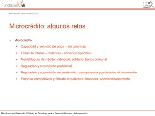 Introducción a las microfinanzas

Microcrédito: algunos retos
o

Microcrédito


Capacidad y voluntad de pago - sin garantías



Tasas de interés – distancia – eficiencia operativa



Metodologías de crédito: individual, solidario, banca comunal



Regulación y supervisión prudencial



Regulación y supervisión no prudencial : transparencia y protección al consumidor



Entornos competitivos y falta de arquitectura financiera: sobreendeudamiento

Microfinanzas y Desarrollo. IV Máster en Tecnología para el Desarrollo Humano y la Cooperación

 