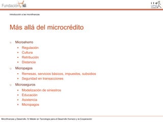 Introducción a las microfinanzas

Más allá del microcrédito
o

Microahorro


Regulación
 Cultura
 Retribución
 Distancia
o

Micropagos


Remesas, servicios básicos, impuestos, subsidios
 Seguridad en transacciones
o

Microseguros


Modelización de siniestros
 Educación
 Asistencia
 Micropagos

Microfinanzas y Desarrollo. IV Máster en Tecnología para el Desarrollo Humano y la Cooperación

 