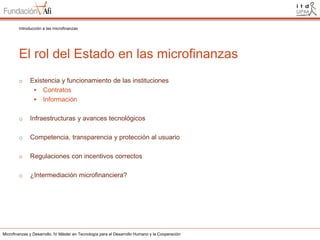 Introducción a las microfinanzas

El rol del Estado en las microfinanzas
o

Existencia y funcionamiento de las instituciones
 Contratos
 Información

o

Infraestructuras y avances tecnológicos

o

Competencia, transparencia y protección al usuario

o

Regulaciones con incentivos correctos

o

¿Intermediación microfinanciera?

Microfinanzas y Desarrollo. IV Máster en Tecnología para el Desarrollo Humano y la Cooperación

 
