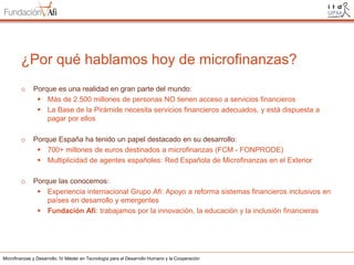 ¿Por qué hablamos hoy de microfinanzas?
o

Porque es una realidad en gran parte del mundo:
 Más de 2.500 millones de personas NO tienen acceso a servicios financieros
 La Base de la Pirámide necesita servicios financieros adecuados, y está dispuesta a
pagar por ellos

o

Porque España ha tenido un papel destacado en su desarrollo:
 700+ millones de euros destinados a microfinanzas (FCM - FONPRODE)
 Multiplicidad de agentes españoles: Red Española de Microfinanzas en el Exterior

o

Porque las conocemos:
 Experiencia internacional Grupo Afi: Apoyo a reforma sistemas financieros inclusivos en
países en desarrollo y emergentes
 Fundación Afi: trabajamos por la innovación, la educación y la inclusión financieras

Microfinanzas y Desarrollo. IV Máster en Tecnología para el Desarrollo Humano y la Cooperación

 