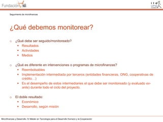 Seguimiento de microfinanzas

¿Qué debemos monitorear?
o

¿Qué debe ser seguido/monitoreado?
 Resultados
 Actividades
 Medios

o

¿Qué es diferente en intervenciones o programas de microfinanzas?
 Reembolsables
 Implementación intermediada por terceros (entidades financieras, ONG, cooperativas de
crédito…)
 Es el desempeño de estos intermediaries el que debe ser monitoreado (y evaluado exante) durante todo el ciclo del proyecto.

o

El doble resultado:
 Económico
 Desarrollo, según misión

Microfinanzas y Desarrollo. IV Máster en Tecnología para el Desarrollo Humano y la Cooperación

 