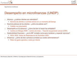 Seguimiento de microfinanzas

Desempeño en microfinanzas (UNDP)
o
o
o
o
o

Alcance - ¿cuántos clientes son atendidos?
 Número de clientes o cuentas activas en un momento del tiempo
Nivel de pobreza de los clientes - ¿cómo de pobres son?
 Crédito vivo (promedio)
Desempeño en la cobranza - ¿cómo de bien lo hacen las entidades?
 Cartera en Riesgo (PAR – número de días) – Tasa de recuperación actual (CRR)
Sostenibilidad financiera – ¿es la IMF rentable como para mantener y expandir servicios?
 ROA, ROE, Índice de Dependencia de Subsidios (SDI)
Eficiencia - ¿cómo de bien controla la entidad sus costes administrativos?
 Ratio de gasto operativo, coste por cliente

Microfinanzas y Desarrollo. IV Máster en Tecnología para el Desarrollo Humano y la Cooperación

 