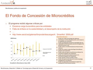 Microfinanzas y política de cooperación

El Fondo de Concesión de Microcréditos
o

El programa recibió algunas críticas por:
 Excesiva carga burocrática para las entidades
 Falta de énfasis en la sostenibilidad y el desempeño de la institución
 …
 http://www.aecid.es/galerias/fonprode/descargas/4._SmartAid_2009.pdf

SmartAid for Microfinance Index 2009

Microfinanzas y Desarrollo. IV Máster en Tecnología para el Desarrollo Humano y la Cooperación

31

 