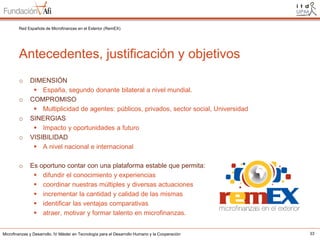 Red Española de Microfinanzas en el Exterior (RemEX)

Antecedentes, justificación y objetivos
o
o
o
o

o

DIMENSIÓN
 España, segundo donante bilateral a nivel mundial.
COMPROMISO
 Multiplicidad de agentes: públicos, privados, sector social, Universidad
SINERGIAS
 Impacto y oportunidades a futuro
VISIBILIDAD
 A nivel nacional e internacional
Es oportuno contar con una plataforma estable que permita:
 difundir el conocimiento y experiencias
 coordinar nuestras múltiples y diversas actuaciones
 incrementar la cantidad y calidad de las mismas
 identificar las ventajas comparativas
 atraer, motivar y formar talento en microfinanzas.

Microfinanzas y Desarrollo. IV Máster en Tecnología para el Desarrollo Humano y la Cooperación

33

 