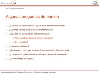 Introducción a las microfinanzas

Algunas preguntas de partida
o

¿Qué son las microfinanzas? ¿Qué es la inclusión financiera?

o

¿Quiénes son los clientes de las microfinanzas?

o

¿Qué son las Instituciones Microfinancieras?


¿Por qué cobran tasas de interés tan altas?



¿Son rentables?

o

¿Los pobres ahorran?

o

¿Realmente contribuyen las microfinanzas al alivio de la pobreza?

o

¿Cual es el rol del Estado en el desarrollo de las microfinanzas?

o

¿Microfinanzas en España?

Microfinanzas y Desarrollo. IV Máster en Tecnología para el Desarrollo Humano y la Cooperación

 
