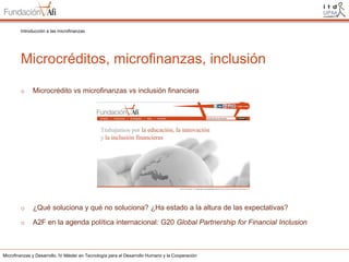 Introducción a las microfinanzas

Microcréditos, microfinanzas, inclusión
o

Microcrédito vs microfinanzas vs inclusión financiera

o

¿Qué soluciona y qué no soluciona? ¿Ha estado a la altura de las expectativas?

o

A2F en la agenda política internacional: G20 Global Partnership for Financial Inclusion

Microfinanzas y Desarrollo. IV Máster en Tecnología para el Desarrollo Humano y la Cooperación

 