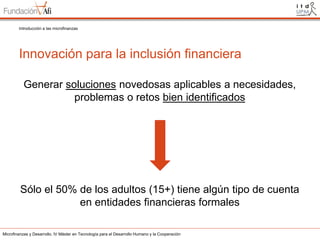 Introducción a las microfinanzas

Innovación para la inclusión financiera
Generar soluciones novedosas aplicables a necesidades,
problemas o retos bien identificados

Sólo el 50% de los adultos (15+) tiene algún tipo de cuenta
en entidades financieras formales
Microfinanzas y Desarrollo. IV Máster en Tecnología para el Desarrollo Humano y la Cooperación

 