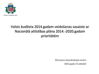 Valsts budžeta 2014.gadam veidošanas sasaiste ar
Nacionālā attīstības plāna 2014.-2020.gadam
prioritātēm

Pārresoru koordinācijas centrs
2013.gada 15.oktobrī

 