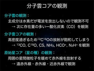 分子雲コアの観測
分子雲の観測：
 主成分は水素だが電波を放出しないので観測不可
  → 次に存在量の多い一酸化炭素（CO）を観測
分子雲コアの観測：
 高密度過ぎるため12C16Oの放射が飽和してしまう
  → 13CO, C18O, CS, NH3, HCO+, N2H+ を観測
原始星コア（星の種）の観測：
 周囲の星間微粒子を暖めて赤外線を放射する
  → 遠赤外線・赤外線・近赤外線で観測

 