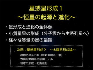 星惑星形成１
∼恒星の起源と進化∼
・星形成と進化の全体像
・小質量星の形成（分子雲から主系列星へ）
・様々な質量の星の最期
次回：星惑星形成２ ∼太陽系形成論∼
・原始惑星系円盤（原始太陽系円盤）
・古典的太陽系形成論モデル
・地球の形成・初期進化

 
