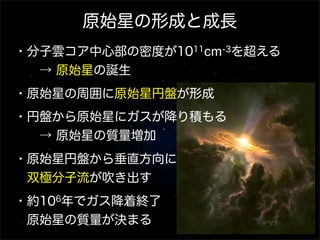 原始星の形成と成長
・分子雲コア中心部の密度が1011cm-3を超える
  → 原始星の誕生
・原始星の周囲に原始星円盤が形成
・円盤から原始星にガスが降り積もる
  → 原始星の質量増加
・原始星円盤から垂直方向に
 双極分子流が吹き出す
・約106年でガス降着終了
 原始星の質量が決まる

 