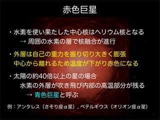 赤色巨星
・水素を使い果たした中心核はヘリウム核となる
  → 周囲の水素の層で核融合が進行
・外層は自己の重力を振り切り大きく膨張
 中心から離れるため温度が下がり赤色になる
・太陽の約40倍以上の星の場合
  水素の外層が吹き飛び内部の高温部分が残る
   → 青色巨星と呼ぶ
例：アンタレス（さそり座α星）, ベテルギウス（オリオン座α星）

 