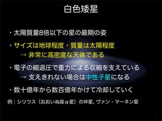 白色矮星
・太陽質量8倍以下の星の最期の姿
・サイズは地球程度・質量は太陽程度
  → 非常に高密度な天体である
・電子の縮退圧で重力による収縮を支えている
  → 支えきれない場合は中性子星になる
・数十億年から数百億年かけて冷却していく
例：シリウス（おおいぬ座α星）の伴星, ヴァン・マーネン星

 
