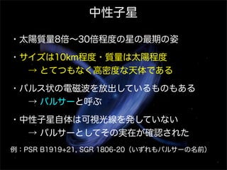 中性子星
・太陽質量8倍∼30倍程度の星の最期の姿
・サイズは10km程度・質量は太陽程度
  → とてつもなく高密度な天体である
・パルス状の電磁波を放出しているものもある
  → パルサーと呼ぶ
・中性子星自体は可視光線を発していない
  → パルサーとしてその実在が確認された
例：PSR B1919+21, SGR 1806-20（いずれもパルサーの名前）

 