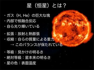 星（恒星）とは？
・ガス（H, He）の巨大な塊
・内部で核融合反応
・自ら光り輝いている
・拡張：放射と熱膨張
・収縮：自らの質量による重力
  → このバランスが保たれている
・等級：見かけの明るさ
・絶対等級：星本来の明るさ
・星の色：表面温度

 