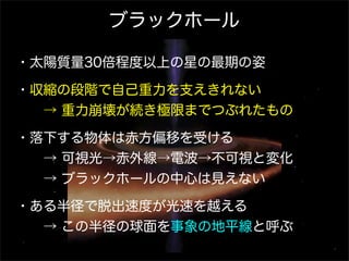 ブラックホール
・太陽質量30倍程度以上の星の最期の姿
・収縮の段階で自己重力を支えきれない
  → 重力崩壊が続き極限までつぶれたもの
・落下する物体は赤方偏移を受ける
  → 可視光→赤外線→電波→不可視と変化
  → ブラックホールの中心は見えない
・ある半径で脱出速度が光速を越える
  → この半径の球面を事象の地平線と呼ぶ

 