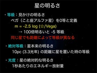 星の明るさ
・等級：見かけの明るさ
  ベガ（こと座アルファ星）を0等と定義
   m = -2.5 log (☆/Vega)
    → 100倍明るいと -5 等級
  同じ星でも距離によって等級が異なる
・絶対等級：星本来の明るさ
  10pc (3.3光年) の距離に星を置いた時の等級
・光度：星の絶対的な明るさ
  1秒あたりのエネルギー放射量

 