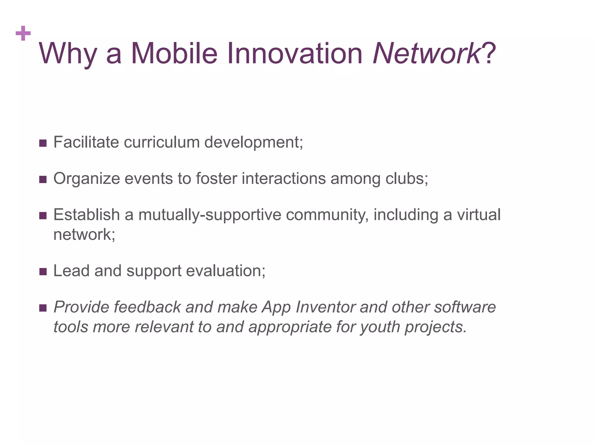+

Why a Mobile Innovation Network?


Facilitate curriculum development;



Organize events to foster interactions among clubs;



Establish a mutually-supportive community, including a virtual
network;



Lead and support evaluation;



Provide feedback and make App Inventor and other software
tools more relevant to and appropriate for youth projects.

 