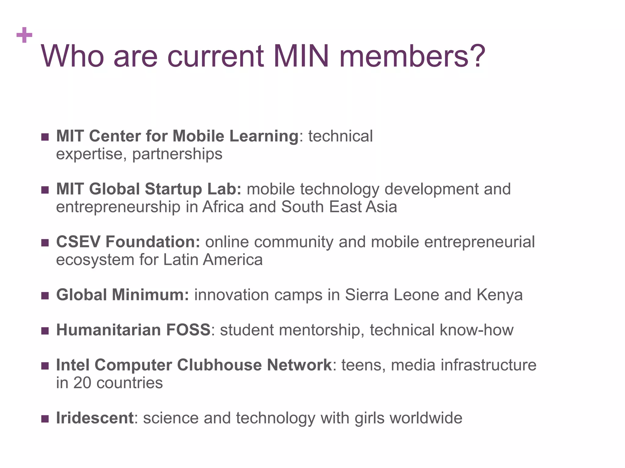 +

Who are current MIN members?


MIT Center for Mobile Learning: technical expertise,
partnerships



MIT Global Startup Lab: mobile technology development and
entrepreneurship in Africa and Southeast Asia



CSEV Foundation: online community and mobile entrepreneurial
ecosystem for Latin America



Global Minimum: innovation camps in Sierra Leone and Kenya



Humanitarian FOSS: student mentorship, technical know-how



Intel Computer Clubhouse Network: teens, media infrastructure
in 20 countries



Iridescent: science and technology with girls worldwide

 