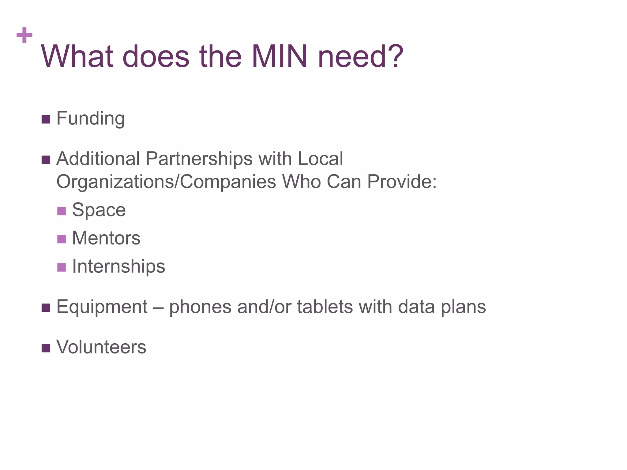 +

What does the MIN need?


Funding



Additional Partnerships with Local
Organizations/Companies Who Can Provide:
 Space
 Mentors
 Internships



Equipment – phones and/or tablets with data plans



Volunteers

 