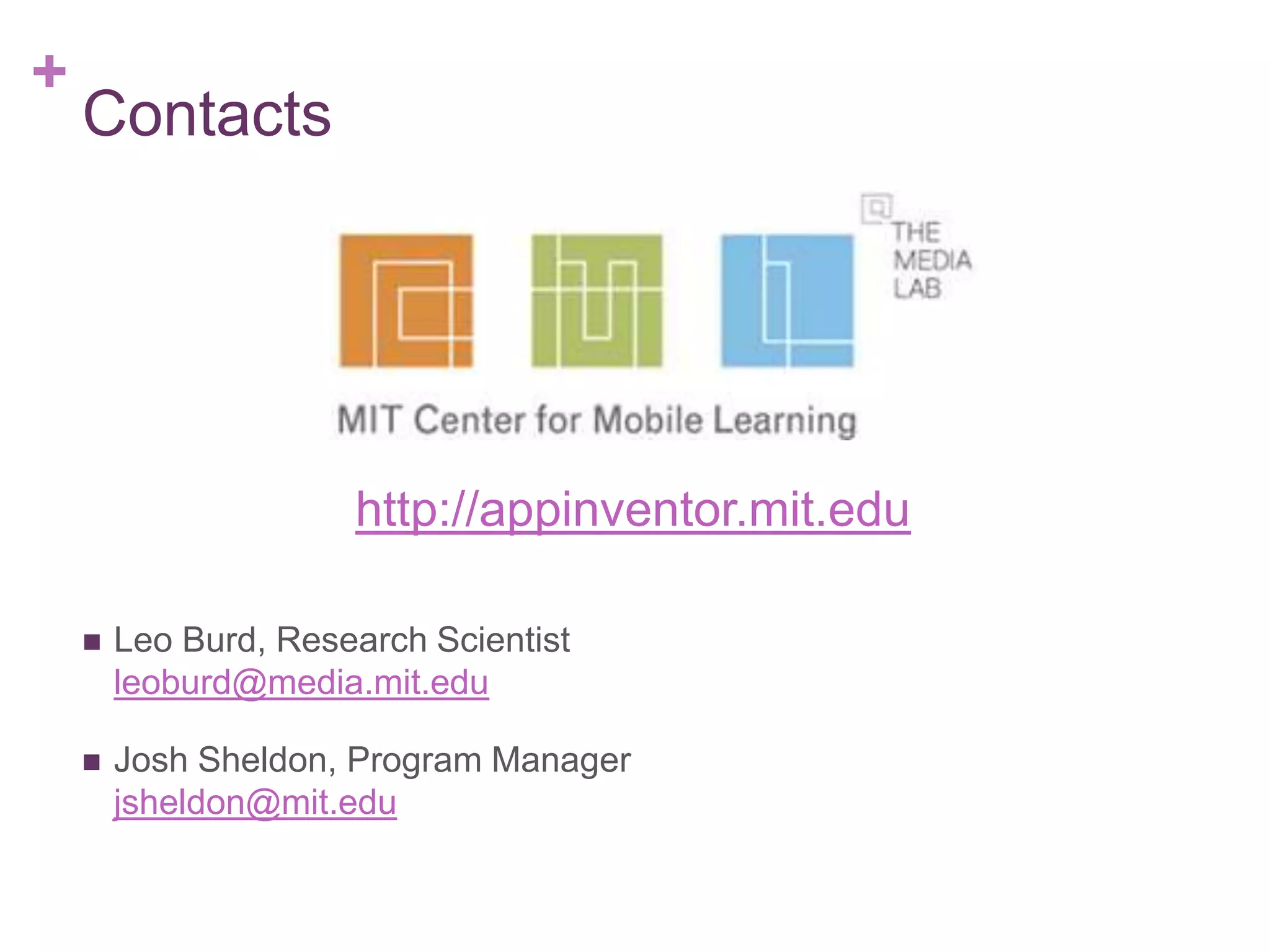 +

Contacts

http://appinventor.mit.edu


Leo Burd, Research Scientist
leoburd@media.mit.edu



Josh Sheldon, Program Manager
jsheldon@mit.edu

 